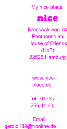 My nice place nice  Kronsaalsweg 78 Penthouse im House of Friends (HoF) 22525 Hamburg   www.nice-place.de  Tel.: 0173 / 256 41 60                 Email:    gerold188@t-online.de